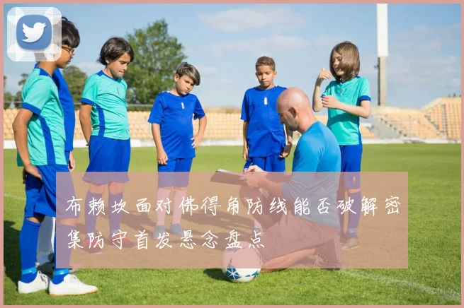 布赖坎面对佛得角防线能否破解密集防守首发悬念盘点