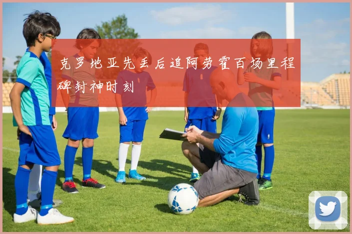 克罗地亚先丢后追阿劳霍百场里程碑封神时刻