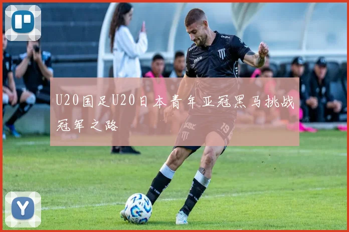 U20国足U20日本青年亚冠黑马挑战冠军之路