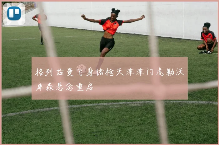 格列兹曼飞身堵枪天津津门虎勒沃库森悬念重启