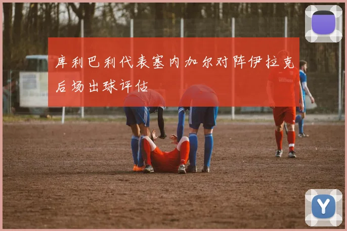 库利巴利代表塞内加尔对阵伊拉克后场出球评估