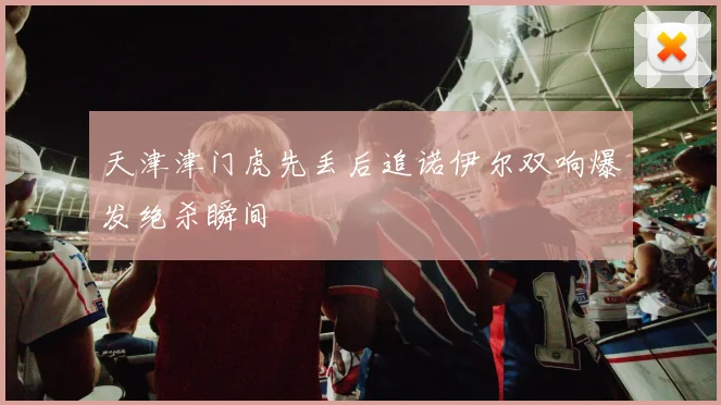 天津津门虎先丢后追诺伊尔双响爆发绝杀瞬间