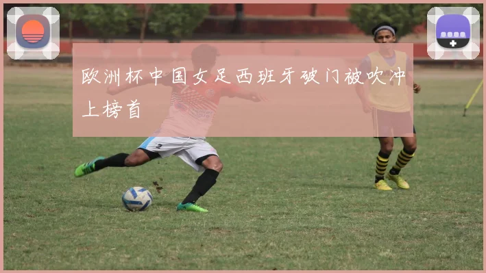欧洲杯中国女足西班牙破门被吹冲上榜首