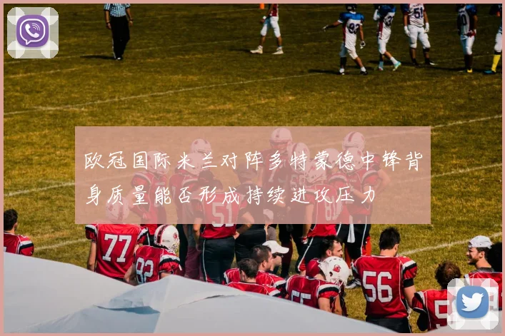 欧冠国际米兰对阵多特蒙德中锋背身质量能否形成持续进攻压力