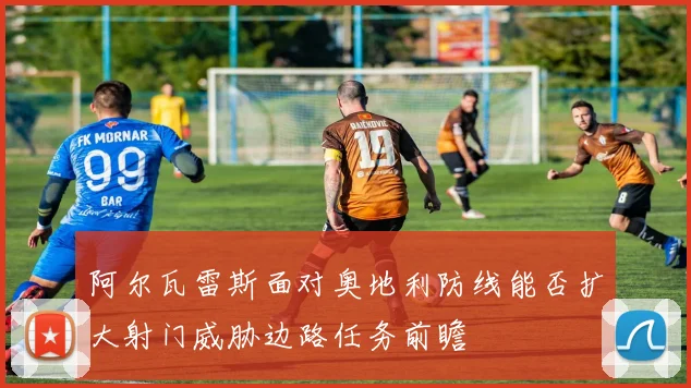 阿尔瓦雷斯面对奥地利防线能否扩大射门威胁边路任务前瞻