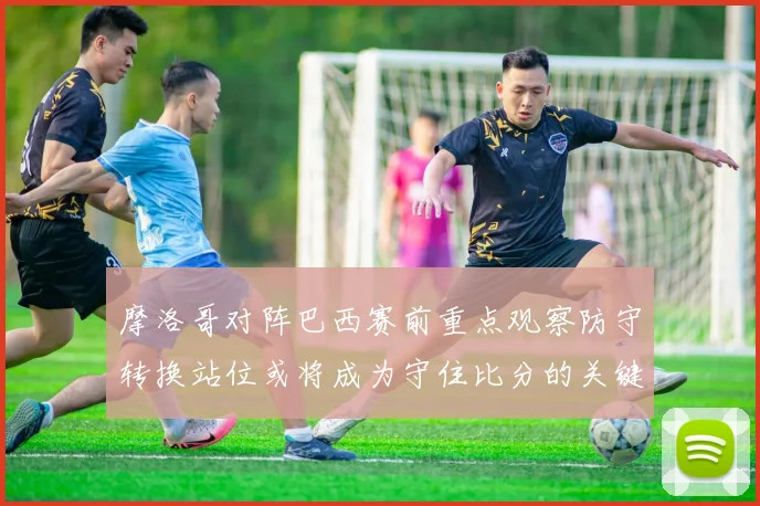 摩洛哥对阵巴西赛前重点观察防守转换站位或将成为守住比分的关键
