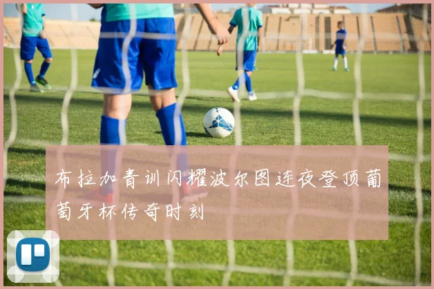 布拉加青训闪耀波尔图连夜登顶葡萄牙杯传奇时刻