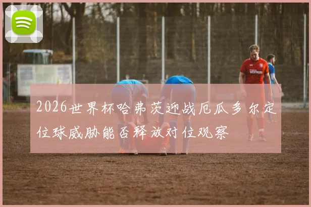 2026世界杯哈弗茨迎战厄瓜多尔定位球威胁能否释放对位观察
