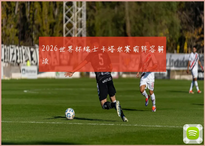 2026世界杯瑞士卡塔尔赛前阵容解读