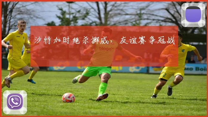 沙特加时绝杀挪威,友谊赛争冠战