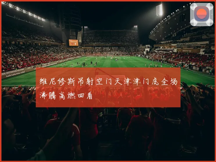 维尼修斯吊射空门天津津门虎全场沸腾高燃回看