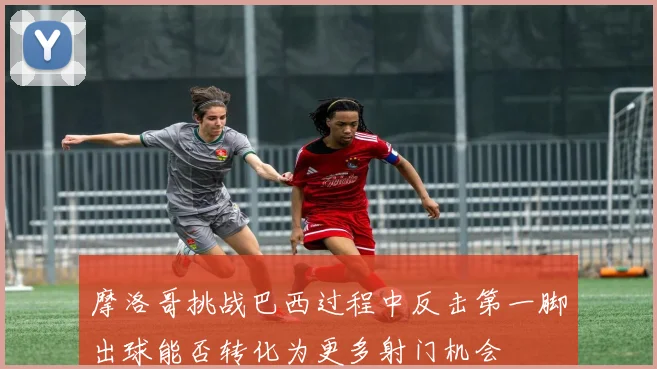 摩洛哥挑战巴西过程中反击第一脚出球能否转化为更多射门机会