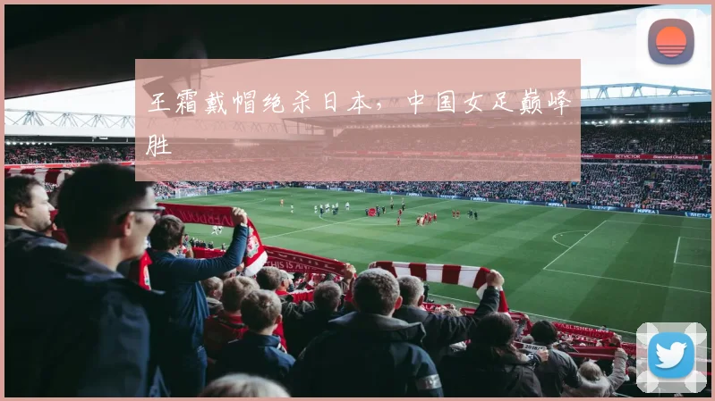 王霜戴帽绝杀日本，中国女足巅峰胜