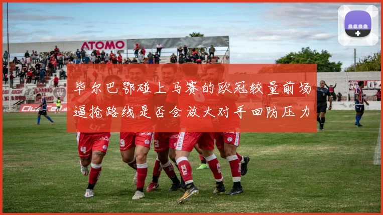 毕尔巴鄂碰上马赛的欧冠较量前场逼抢路线是否会放大对手回防压力