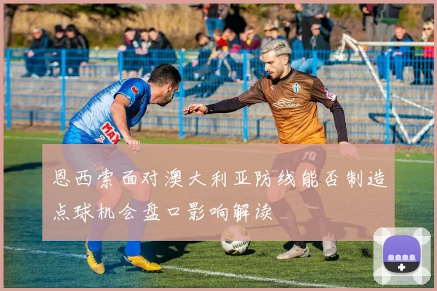 恩西索面对澳大利亚防线能否制造点球机会盘口影响解读