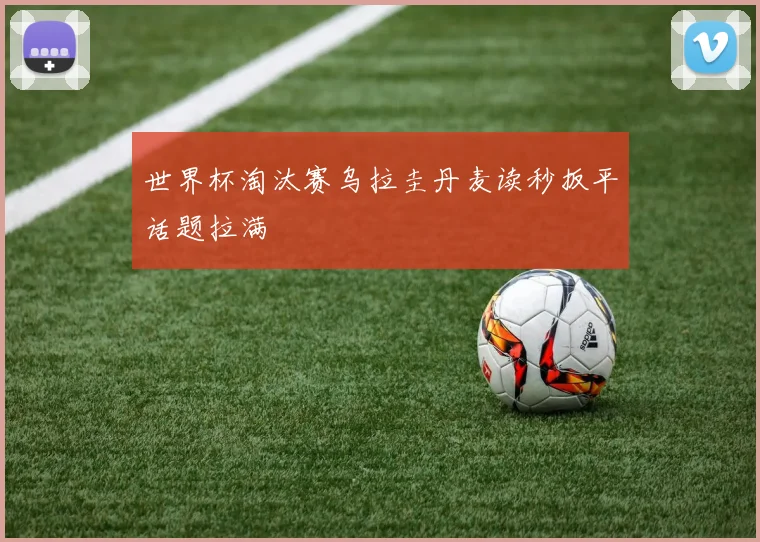 世界杯淘汰赛乌拉圭丹麦读秒扳平话题拉满