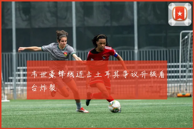 韦世豪锋线连击土耳其争议升级看台炸裂