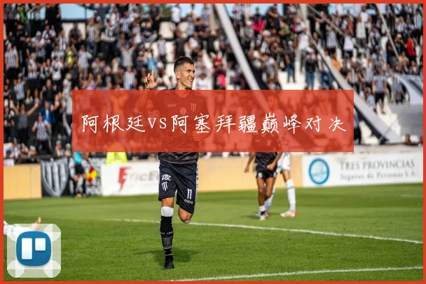 阿根廷vs阿塞拜疆巅峰对决