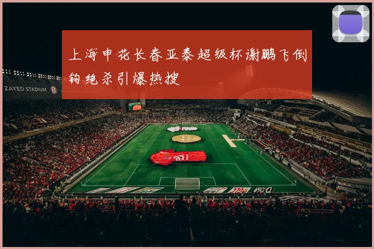上海申花长春亚泰超级杯谢鹏飞倒钩绝杀引爆热搜