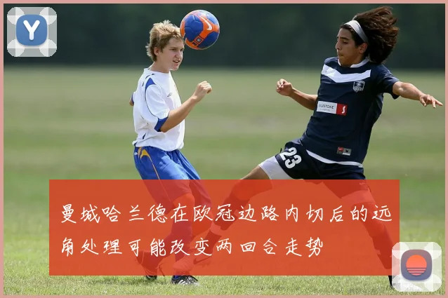 曼城哈兰德在欧冠边路内切后的远角处理可能改变两回合走势