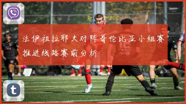法伊祖拉耶夫对阵哥伦比亚小组赛推进线路赛前分析