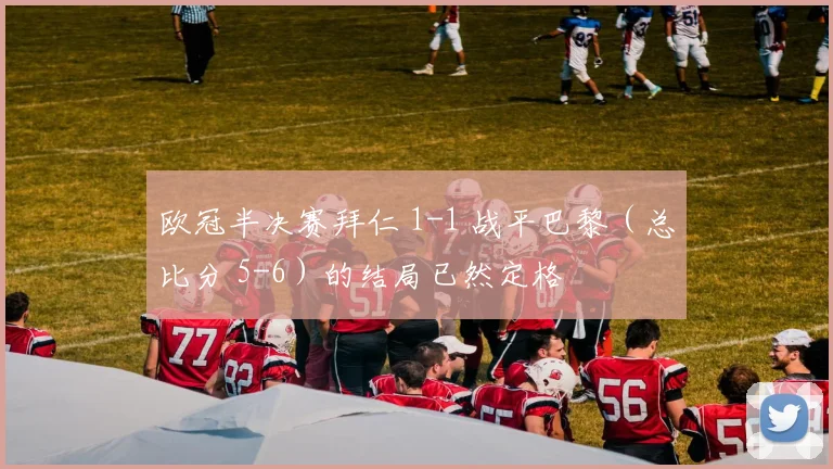 欧冠半决赛拜仁 1-1 战平巴黎（总比分 5-6）的结局已然定格