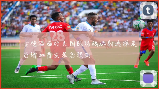 古德温面对美国队防线远射选择是否增加首发悬念预测