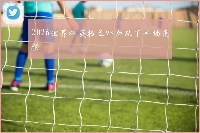 2026世界杯英格兰vs加纳下半场走势