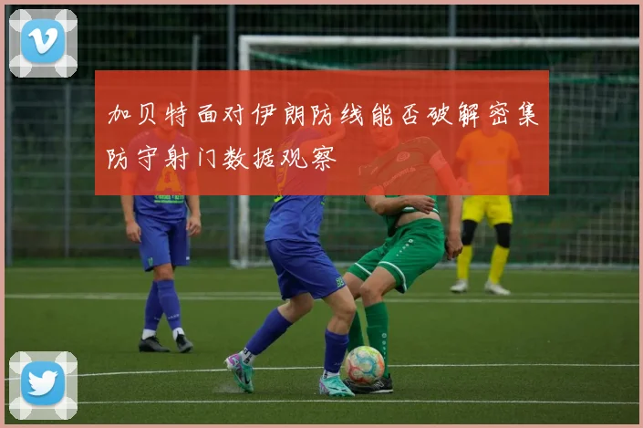 加贝特面对伊朗防线能否破解密集防守射门数据观察