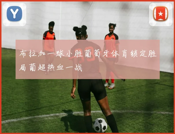 布拉加一球小胜葡萄牙体育锁定胜局葡超热血一战