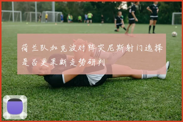 荷兰队加克波对阵突尼斯射门选择是否更果断走势研判