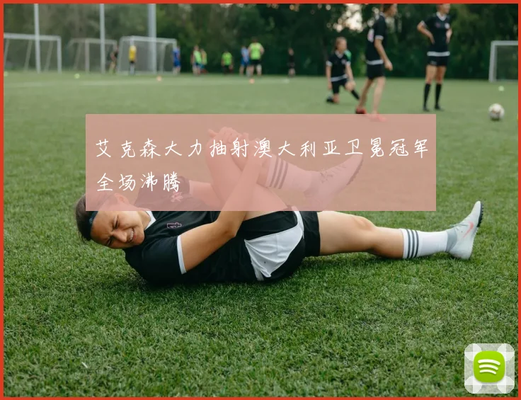艾克森大力抽射澳大利亚卫冕冠军全场沸腾