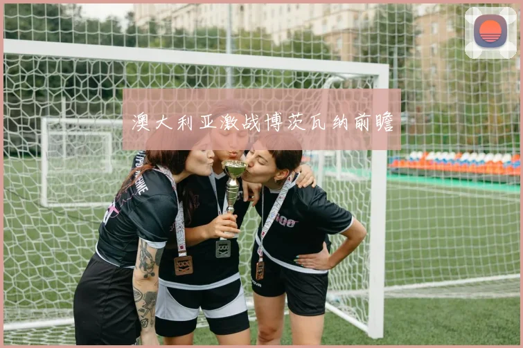 澳大利亚激战博茨瓦纳前瞻