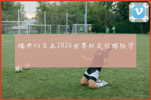 瑞典vs日本2026世界杯定位球防守