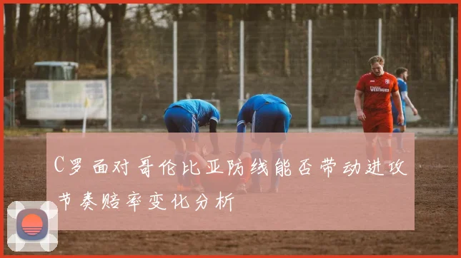 C罗面对哥伦比亚防线能否带动进攻节奏赔率变化分析