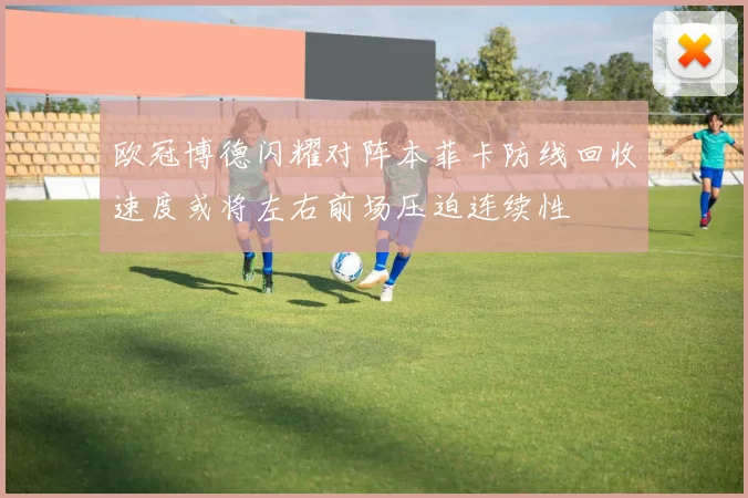欧冠博德闪耀对阵本菲卡防线回收速度或将左右前场压迫连续性