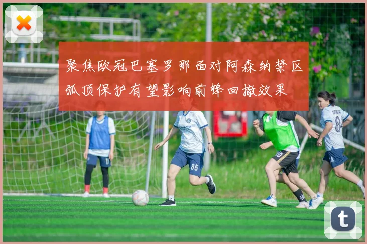 聚焦欧冠巴塞罗那面对阿森纳禁区弧顶保护有望影响前锋回撤效果