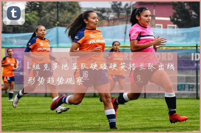 L组克罗地亚队硬碰硬英格兰队出线形势趋势观察