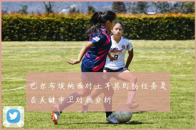 巴尔布埃纳面对土耳其盯防任务是否关键中卫对抗分析