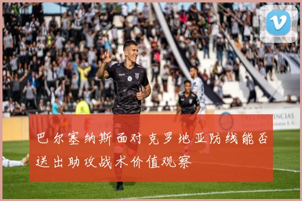 巴尔塞纳斯面对克罗地亚防线能否送出助攻战术价值观察