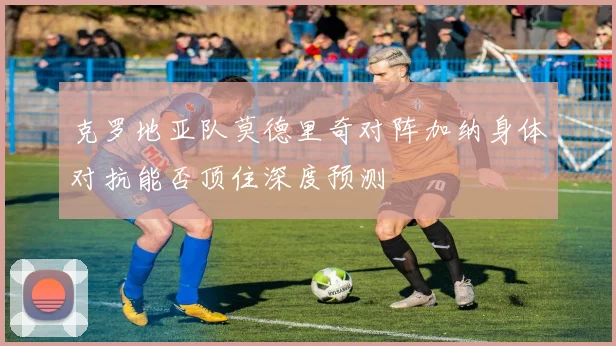 克罗地亚队莫德里奇对阵加纳身体对抗能否顶住深度预测