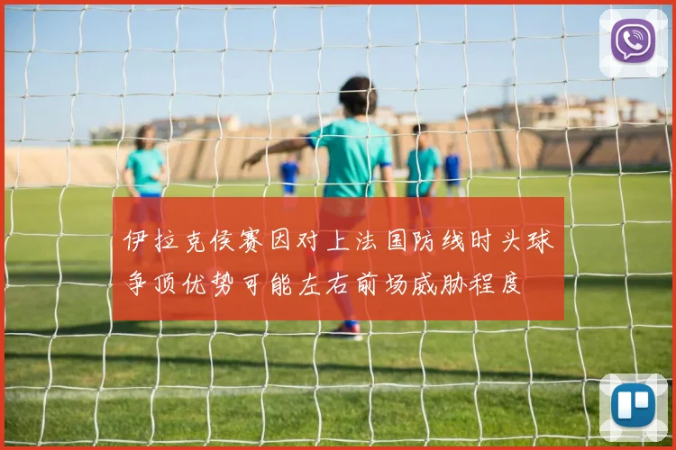 伊拉克侯赛因对上法国防线时头球争顶优势可能左右前场威胁程度