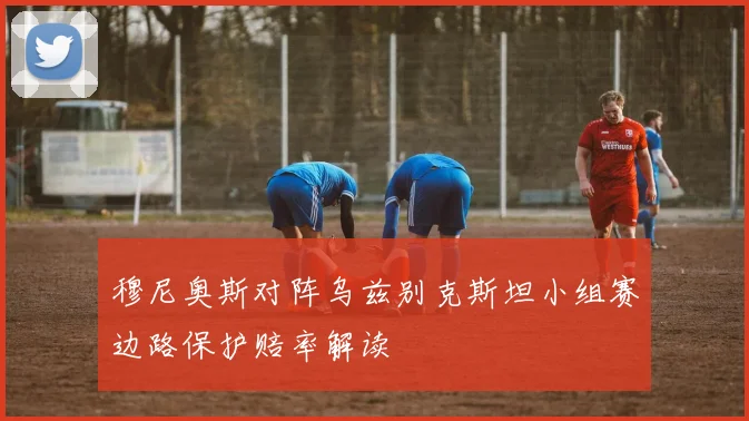 穆尼奥斯对阵乌兹别克斯坦小组赛边路保护赔率解读