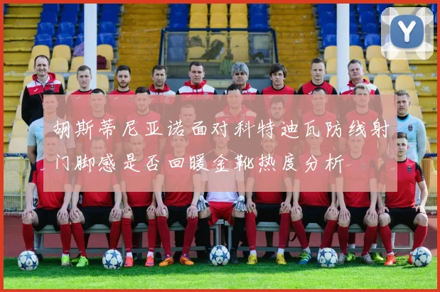胡斯蒂尼亚诺面对科特迪瓦防线射门脚感是否回暖金靴热度分析