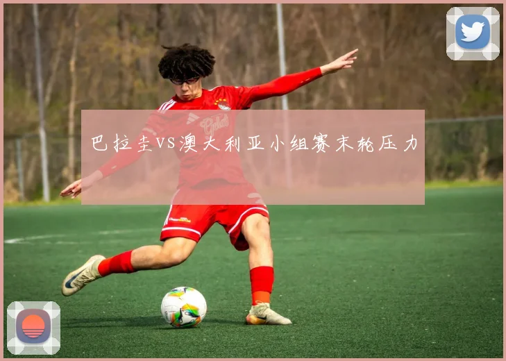 巴拉圭vs澳大利亚小组赛末轮压力