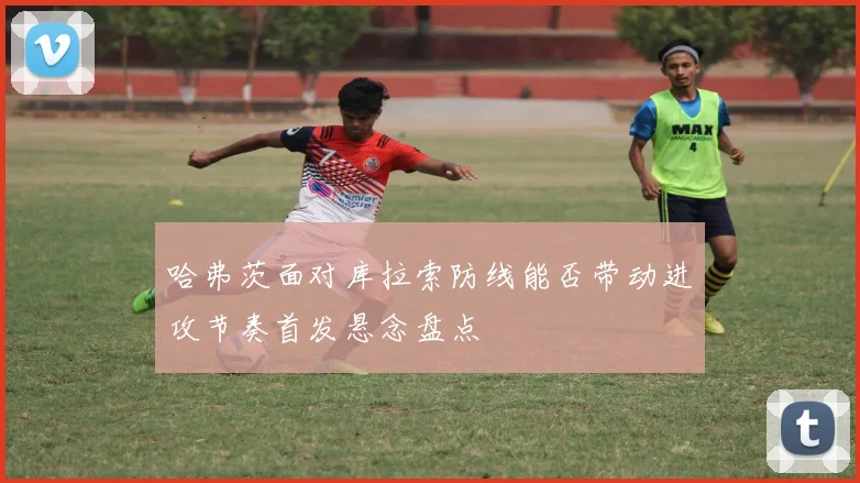 哈弗茨面对库拉索防线能否带动进攻节奏首发悬念盘点